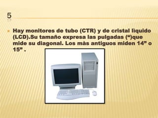 5
 Hay monitores de tubo (CTR) y de cristal lìquido
(LCD).Su tamaño expresa las pulgadas (“)que
mide su diagonal. Los màs antiguos miden 14” o
15” .
 