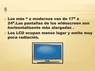5
 Los màs “ a modernos van de 17” a
24”.Las pantallas de los widescreen son
horizontalmente màs alargadas .
 Los LCD ocupan menos lugar y emite muy
poca radiación.
 