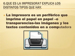 6.QUE ES LA IMPRESORA? EXPLICA LOS
DISTINTOS TIPOS QUE HAY.
 La impresora es un periférico que
imprime el papel en papel –o
transparencias-las imágenes y los
textos contenidos en a computadora
 
