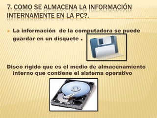 7. COMO SE ALMACENA LA INFORMACIÓN
INTERNAMENTE EN LA PC?.
 La información de la computadora se puede
guardar en un disquete .
Disco rìgido que es el medio de almacenamiento
interno que contiene el sistema operativo
 