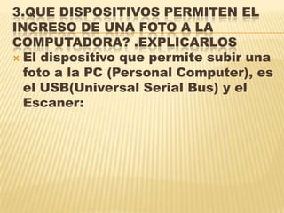 3.QUE DISPOSITIVOS PERMITEN EL
INGRESO DE UNA FOTO A LA
COMPUTADORA? .EXPLICARLOS
 El dispositivo que permite subir una
foto a la PC (Personal Computer), es
el USB(Universal Serial Bus) y el
Escaner:
 