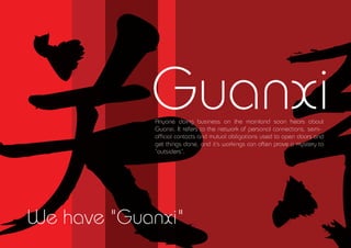 Guanxi
             Anyone doing business on the mainland soon hears about
             Guanxi. It refers to the network of personal connections, semi-
             of?cial contacts and mutual obligations used to open doors and
             get things done, and its workings can often prove a mystery to
             outsiders.




We have "Guanxi"
 