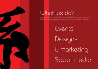 What we do?
Guanxi Connections Ltd prides itself for offering concierge exceptional
services with outstanding quality and an out of the box mentality.




                    Events
                    Designs
                    E-marketing
                    Social media
 