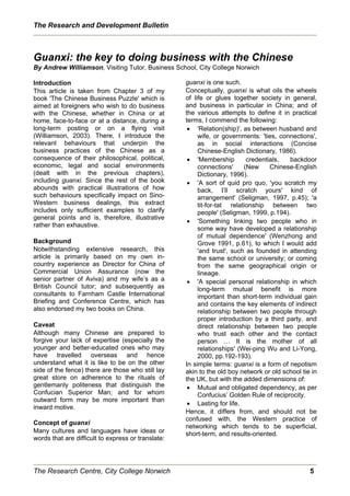 The Research and Development Bulletin



Guanxi: the key to doing business with the Chinese
By Andrew Williamson, Visiting Tutor, Business School, City College Norwich

Introduction                                        guanxi is one such.
This article is taken from Chapter 3 of my          Conceptually, guanxi is what oils the wheels
book 'The Chinese Business Puzzle' which is         of life or glues together society in general,
aimed at foreigners who wish to do business         and business in particular in China; and of
with the Chinese, whether in China or at            the various attempts to define it in practical
home, face-to-face or at a distance, during a       terms, I commend the following:
long-term posting or on a flying visit               x 'Relation(ship)', as between husband and
(Williamson, 2003). There, I introduce the               wife, or governments: 'ties, connections',
relevant behaviours that underpin the                    as in social interactions (Concise
business practices of the Chinese as a                   Chinese-English Dictionary, 1986).
consequence of their philosophical, political,       x 'Membership         credentials,  backdoor
economic, legal and social environments                  connections'     (New     Chinese-English
(dealt with in the previous chapters),                   Dictionary, 1996).
including guanxi. Since the rest of the book         x 'A sort of quid pro quo, 'you scratch my
abounds with practical illustrations of how              back, I’ll scratch yours' kind of
such behaviours specifically impact on Sino-             arrangement' (Seligman, 1997, p.45); 'a
Western business dealings, this extract                  tit-for-tat relationship between two
includes only sufficient examples to clarify             people' (Seligman, 1999, p.194).
general points and is, therefore, illustrative
                                                     x 'Something linking two people who in
rather than exhaustive.
                                                         some way have developed a relationship
                                                         of mutual dependence' (Wenzhong and
Background                                               Grove 1991, p.61), to which I would add
Notwithstanding extensive research, this                 'and trust', such as founded in attending
article is primarily based on my own in-                 the same school or university; or coming
country experience as Director for China of              from the same geographical origin or
Commercial Union Assurance (now the                      lineage.
senior partner of Aviva) and my wife’s as a          x 'A special personal relationship in which
British Council tutor; and subsequently as               long-term mutual benefit is more
consultants to Farnham Castle International              important than short-term individual gain
Briefing and Conference Centre, which has                and contains the key elements of indirect
also endorsed my two books on China.                     relationship between two people through
                                                         proper introduction by a third party, and
Caveat                                                   direct relationship between two people
Although many Chinese are prepared to                    who trust each other and the contact
forgive your lack of expertise (especially the           person … It is the mother of all
younger and better-educated ones who may                 relationships' (Wei-ping Wu and Li-Yong,
have travelled overseas and hence                        2000, pp.192-193).
understand what it is like to be on the other       In simple terms: guanxi is a form of nepotism
side of the fence) there are those who still lay    akin to the old boy network or old school tie in
great store on adherence to the rituals of          the UK, but with the added dimensions of:
gentlemanly politeness that distinguish the          x Mutual and obligated dependency, as per
Confucian Superior Man; and for whom                     Confucius’ Golden Rule of reciprocity.
outward form may be more important than
                                                     x Lasting for life.
inward motive.
                                                    Hence, it differs from, and should not be
                                                    confused with, the Western practice of
Concept of guanxi
                                                    networking which tends to be superficial,
Many cultures and languages have ideas or           short-term, and results-oriented.
words that are difficult to express or translate:




The Research Centre, City College Norwich                                                        5
 