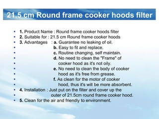 LOGO
21.5 cm Round frame cooker hoods filter
? 1. Product Name : Round frame cooker hoods filter
? 2. Suitable for : 21.5 cm Round frame cooker hoods
? 3. Advantages : a. Guarantee no leaking of oil.
? b. Easy to fit and replace.
? c. Routine changing, self maintain.
? d. No need to clean the "Frame" of
? cooker hood as it's not oily.
? e. No need to clean the body of cooker
? hood as it's free from grease.
? f. As clean for the motor of cooker
? hood, thus it's will be more absorbent.
? 4. Installation : Just put on the filter and cover up the
? outer of 21.5cm round frame cooker hood.
? 5. Clean for the air and friendly to environment.
 