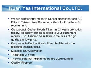 LOGO
Kuan Yea International Co.,LTD.
? We are professional maker in Cooker Hood Filter and AC
Filter in Taiwan. We offer various filters for fit customers
requirement.
? Our product: Cooker Hoods Filter has 24 years promotion
history. Its quality can be qualified to your customers
request. So, it should be sellable in the basis of high
quality and low price.
? Our products-Cooker Hoods Filter, the filter with the
following characteristics:
? Material: 100% polyester
? Thickness: 2-3 mm
? Thermal stability: High temperature 200'c durable.
? Quality: Fireproof
 