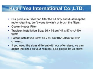 LOGO
Kuan Yea International Co.,LTD.
? Our products- Filter can filter the oil dirty and dust keep the
motor cleaning, don't worry to wash or brush the filters.
? Cooker Hoods Filter
? Tradition Installation Size: 36 x 76 cm/ 47 x 57 cm,/ 40x
90cm
? Patent Installation Size: 40 x 90 cm/40x120cm/ 60 x 91
cm---etc.
? If you need the sizes different with our offer sizes, we can
adjust the sizes as your request, also please let us know.
 