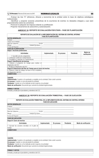 El Peruano / Viernes 20 de enero de 2017 55NORMAS LEGALES
- Evaluar las tres “E” (eﬁciencia, eﬁcacia y economía) de la entidad sobre la base de objetivos estratégicos
institucionales
- Identiﬁcar y proponer acciones preventivas de la ocurrencia de eventos no deseados (riesgos) y que sean
preponderantes sobre los correctivos
- Promover la adopción de mejoras evitando su proliferación
- Proponer mecanismos de autocontrol y autoevaluación.
ANEXO N° 19: REPORTE DE EVALUACIÓN POR ETAPA – FASE DE PLANIFICACIÓN
REPORTE DE EVALUACIÓN DE LA IMPLEMENTACIÓN DEL SISTEMA DE CONTROL INTERNO
FASE DE PLANIFICACIÓN
DATOS GENERALES
Entidad:___________________________________________________________________________________
Titular de la Entidad:_________________________________________________________________________
Nivel de Gobierno:___________________________ Sector: _________________________________________
Pliego:________________________ Unidad Ejecutora:_____________________________________________
Fecha del Reporte:_______________________________
FASE DE PLANIFICACIÓN
Etapa I: Acciones preliminares
Actividades Implementado En proceso Pendiente
Medio de
veriﬁcación
1. Suscribir acta de compromiso
2. Conformar Comité de Control Interno
3. Sensibilizar y capacitar en Control Interno
Etapa II: Identiﬁcación de brechas
4. Elaborar el programa de trabajo para realizar el
diagnóstico del SCI
5. Realizar el diagnóstico del SCI
Etapa III: Elaboración del Plan de Trabajo para el cierre de brechas
6. Elaborar el plan de trabajo con base en los resultados
del diagnóstico del SCI
COMENTARIO
Leyenda:
Implementado: Cuando se ha aprobado y cumplido con la actividad. Debe existir sustento.
En proceso: Cuando se está ejecutando la actividad.
Pendiente: Cuando no se ha realizado acción respecto a la actividad.
Medio de veriﬁcación: Documento que sustenta la actividad implementada.
FIRMAS Y VISTOS
Firmado y visado por el presidente y miembros del CCI.
ANEXO N° 20: REPORTE DE EVALUACIÓN TRIMESTRAL – FASE DE EJECUCIÓN
REPORTE DE EVALUACIÓN TRIMESTRAL DE LA IMPLEMENTACIÓN DEL SISTEMA DE CONTROL INTERNO
FASE DE EJECUCIÓN
DATOS GENERALES
Entidad:___________________________________________________________________________________
Titular de la Entidad:_________________________________________________________________________
Nivel de Gobierno:___________________________ Sector: _________________________________________
Pliego:________________________ Unidad Ejecutora:_____________________________________________
Fecha del Reporte:_______________________________
FASE DE EJECUCIÓN
Etapa IV: Cierre de brechas
Actividades Implementado En proceso Pendiente Medio de veriﬁcación
7. Ejecutar las acciones deﬁnidas en el plan de
trabajo
COMENTARIO
Leyenda:
Implementado: Cuando se ha aprobado y cumplido con la actividad. Debe existir sustento.
En proceso: Cuando se está ejecutando la actividad.
Pendiente: Cuando no se ha realizado acción respecto a la actividad.
Medio de veriﬁcación: Documento que sustenta la actividad implementada.
FIRMAS Y VISTOS
Firmado y visado por el presidente y miembros del CCI.
 