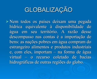 GLOBALIZAÇÃO Nem todos os países deixam uma pegada hídrica equivalente à disponibilidade de água em seu território. A razão desse descompasso nas contas é a importação de bens: as nações pobres em água compram do estrangeiro alimentos e produtos industriais e, com eles, importam – na forma de água virtual – o recurso coletado de bacias hidrográficas de outras regiões do globo. 