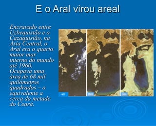 E o Aral virou areal Encravado entre Uzbequistão e o Cazaquistão, na Ásia Central, o Aral era o quarto maior mar interno do mundo até 1960. Ocupava uma área de 68 mil quilômetros quadrados – o equivalente a cerca da metade do Ceará. 1977 
