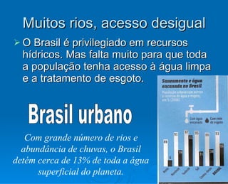 Muitos rios, acesso desigual O Brasil é privilegiado em recursos hídricos. Mas falta muito para que toda a população tenha acesso à água limpa e a tratamento de esgoto. Brasil urbano Com grande número de rios e abundância de chuvas, o Brasil detém cerca de 13% de toda a água superficial do planeta. 