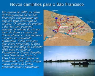 Novos caminhos para o São Francisco Em agosto de 2008, as obras de transposição do rio São Francisco completaram um ano sob uma saraivada de críticas. O objetivo do projeto é desviar uma pequena parcela do volume do rio por meio de dutos e canais que devem abastecer rios menores e açudes no semiárido nordestino. Estão previstos dois eixos principais. O Eixo Norte levará água de Cabrobó (PE) para o sertão de Pernambuco, Ceará, Paraíba e Rio Grande do Norte. O Eixo Leste colherá água em Petrolândia (PE) para irrigar outros pontos do sertão pernambucano e paraibano. 
