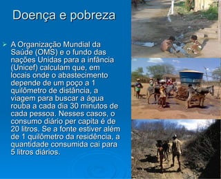 Doença e pobreza A Organização Mundial da Saúde (OMS) e o fundo das nações Unidas para a infância (Unicef) calculam que, em locais onde o abastecimento depende de um poço a 1 quilômetro de distância, a viagem para buscar a água rouba a cada dia 30 minutos de cada pessoa. Nesses casos, o consumo diário per capita é de 20 litros. Se a fonte estiver além de 1 quilômetro da residência, a quantidade consumida cai para 5 litros diários. 