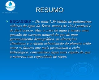 RESUMO ESCASSEZ  –  Do total 1,39 bilhão de quilômetros cúbicos de água da Terra, menos de 1% é potável e de fácil acesso. Mas a crise de água é menos uma questão de escassez natural do que de mau gerenciamento demográfico, as alterações climáticas e a rápida urbanização do planeta estão entre os fatores que mais pressionam o ciclo hidrológico: consumimos água mais rápido do que a natureza tem capacidade de repor. 