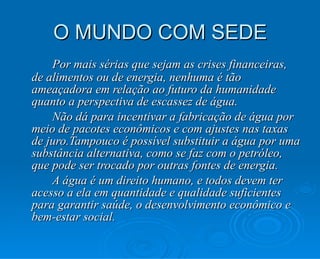 O MUNDO COM SEDE Por mais sérias que sejam as crises financeiras, de alimentos ou de energia, nenhuma é tão ameaçadora em relação ao futuro da humanidade quanto a perspectiva de escassez de água. Não dá para incentivar a fabricação de água por meio de pacotes econômicos e com ajustes nas taxas de juro.Tampouco é possível substituir a água por uma substância alternativa, como se faz com o petróleo, que pode ser trocado por outras fontes de energia.  A água é um direito humano, e todos devem ter acesso a ela em quantidade e qualidade suficientes para garantir saúde, o desenvolvimento econômico e bem-estar social. 