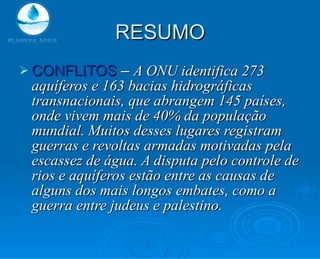 RESUMO CONFLITOS  –  A ONU identifica 273 aquíferos e 163 bacias hidrográficas transnacionais, que abrangem 145 países, onde vivem mais de 40% da população mundial. Muitos desses lugares registram guerras e revoltas armadas motivadas pela escassez de água. A disputa pelo controle de rios e aquíferos estão entre as causas de alguns dos mais longos embates, como a guerra entre judeus e palestino. 