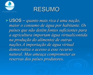 RESUMO USOS –  quanto mais rica é uma nação, maior o consumo de água por habitante. Os países que não detêm fontes suficientes para a agricultura importam água virtual(contida na produção do alimento) de outras nações.A importação de água virtual democratiza o acesso a esse recurso natural. Mas ameaça comprometer as reservas dos países produtores. 