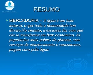 RESUMO MERCADORIA –  A água é um bem natural, a que toda a humanidade tem direito.No entanto, a escassez faz com que ela se transforme em bem econômico. As populações mais pobres do planeta, sem serviços de abastecimento e saneamento, pagam caro pela água. 