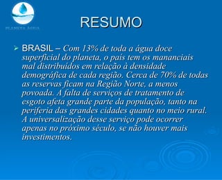 RESUMO BRASIL –  Com 13% de toda a água doce superficial do planeta, o país tem os mananciais mal distribuídos em relação à densidade demográfica de cada região. Cerca de 70% de todas as reservas ficam na Região Norte, a menos povoada. A falta de serviços de tratamento de esgoto afeta grande parte da população, tanto na periferia das grandes cidades quanto no meio rural. A universalização desse serviço pode ocorrer apenas no próximo século, se não houver mais investimentos. 
