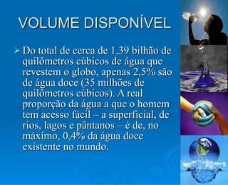 VOLUME DISPONÍVEL Do total de cerca de 1,39 bilhão de quilômetros cúbicos de água que revestem o globo, apenas 2,5% são de água doce (35 milhões de quilômetros cúbicos). A real proporção da água a que o homem tem acesso fácil – a superficial, de rios, lagos e pântanos – é de, no máximo, 0,4% da água doce existente no mundo. 