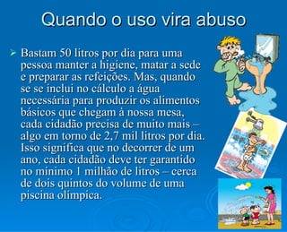 Quando o uso vira abuso Bastam 50 litros por dia para uma pessoa manter a higiene, matar a sede e preparar as refeições. Mas, quando se se inclui no cálculo a água necessária para produzir os alimentos básicos que chegam à nossa mesa, cada cidadão precisa de muito mais – algo em torno de 2,7 mil litros por dia. Isso significa que no decorrer de um ano, cada cidadão deve ter garantido no mínimo 1 milhão de litros – cerca de dois quintos do volume de uma piscina olímpica. 