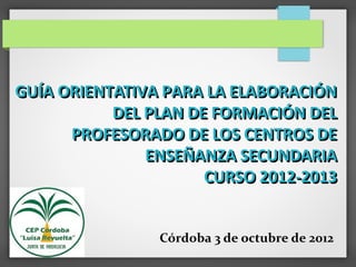 GUÍA ORIENTATIVA PARA LA ELABORACIÓN
           DEL PLAN DE FORMACIÓN DEL
      PROFESORADO DE LOS CENTROS DE
               ENSEÑANZA SECUNDARIA
                      CURSO 2012-2013


                Córdoba 3 de octubre de 2012
 