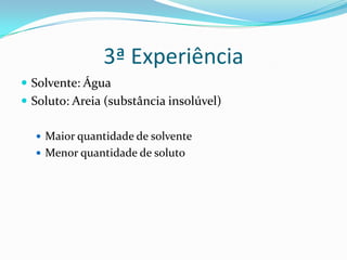 3ª Experiência
Solvente: Água
Soluto: Areia (substância insolúvel)
Maior quantidade de solvente
Menor quantidade de soluto