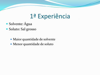 1ª Experiência
Solvente: Água
Soluto: Sal grosso
Maior quantidade de solvente
Menor quantidade de soluto