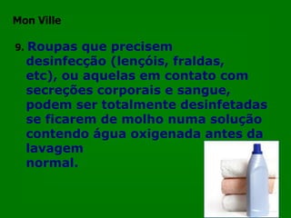 Mon Ville

9.   Roupas que precisem
     desinfecção (lençóis, fraldas,
     etc), ou aquelas em contato com
     secreções corporais e sangue,
     podem ser totalmente desinfetadas
     se ficarem de molho numa solução
     contendo água oxigenada antes da
     lavagem
     normal.
 