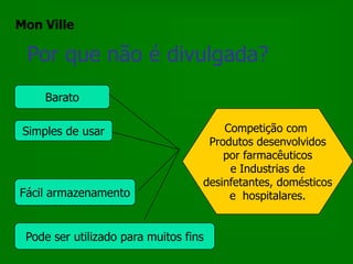 Mon Ville

 Por que não é divulgada?
     Barato

 Simples de usar                       Competição com
                                    Produtos desenvolvidos
                                       por farmacêuticos
                                        e Industrias de
                                   desinfetantes, domésticos
Fácil armazenamento                     e hospitalares.


 Pode ser utilizado para muitos fins
 