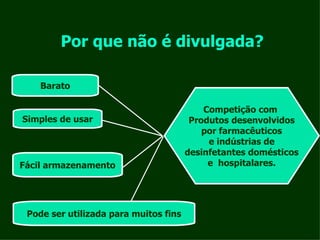 Por que não é divulgada? Barato Simples de usar Fácil armazenamento Pode ser utilizada para muitos fins Competição com  Produtos desenvolvidos por farmacêuticos e indústrias de desinfetantes domésticos e  hospitalares. 