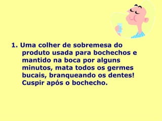 1.   Uma colher de sobremesa do produto usada para bochechos e mantido na boca por alguns minutos, mata todos os germes bucais, branqueando os dentes! Cuspir após o bochecho. 