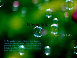 Navegador

                                                 Fendi & Lalo
los Navegadores son softwares que buscan y
muestran páginas Web. Con ellos no sólo
podemos ver textos sino también gráficos y
trabajar con hipertextos los que en su mayoría
están en lenguaje HTML.
 