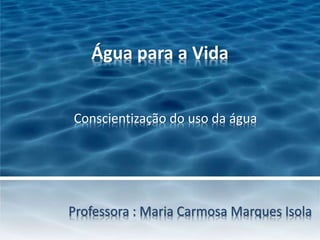 Água para a Vida 
Conscientização do uso da água 
Professora : Maria Carmosa Marques Isola 
 
