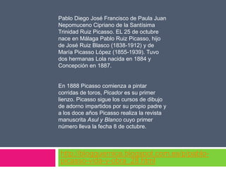 Pablo Diego José Francisco de Paula Juan
Nepomuceno Cipriano de la Santísima
Trinidad Ruiz Picasso. EL 25 de octubre
nace en Málaga Pablo Ruiz Picasso, hijo
de José Ruiz Blasco (1838-1912) y de
María Picasso López (1855-1939). Tuvo
dos hermanas Lola nacida en 1884 y
Concepción en 1887.

En 1888 Picasso comienza a pintar
corridas de toros, Picador es su primer
lienzo. Picasso sigue los cursos de dibujo
de adorno impartidos por su propio padre y
a los doce años Picasso realiza la revista
manuscrita Asul y Blanco cuyo primer
número lleva la fecha 8 de octubre.

http://blogguernica.blogspot.com.es/p/pablopicasso-vida-y-obra_28.html

 