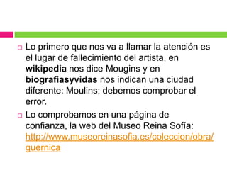 



Lo primero que nos va a llamar la atención es
el lugar de fallecimiento del artista, en
wikipedia nos dice Mougins y en
biografiasyvidas nos indican una ciudad
diferente: Moulins; debemos comprobar el
error.
Lo comprobamos en una página de
confianza, la web del Museo Reina Sofía:
http://www.museoreinasofia.es/coleccion/obra/
guernica

 