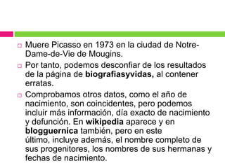 





Muere Picasso en 1973 en la ciudad de NotreDame-de-Vie de Mougins.
Por tanto, podemos desconfiar de los resultados
de la página de biografiasyvidas, al contener
erratas.
Comprobamos otros datos, como el año de
nacimiento, son coincidentes, pero podemos
incluir más información, día exacto de nacimiento
y defunción. En wikipedia aparece y en
blogguernica también, pero en este
último, incluye además, el nombre completo de
sus progenitores, los nombres de sus hermanas y
fechas de nacimiento.

 