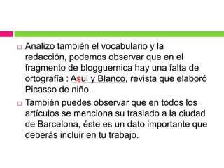 



Analizo también el vocabulario y la
redacción, podemos observar que en el
fragmento de blogguernica hay una falta de
ortografía : Asul y Blanco, revista que elaboró
Picasso de niño.
También puedes observar que en todos los
artículos se menciona su traslado a la ciudad
de Barcelona, éste es un dato importante que
deberás incluir en tu trabajo.

 