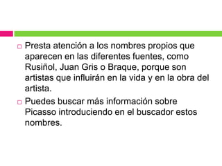 



Presta atención a los nombres propios que
aparecen en las diferentes fuentes, como
Rusiñol, Juan Gris o Braque, porque son
artistas que influirán en la vida y en la obra del
artista.
Puedes buscar más información sobre
Picasso introduciendo en el buscador estos
nombres.

 