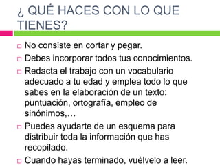 ¿ QUÉ HACES CON LO QUE
TIENES?








No consiste en cortar y pegar.
Debes incorporar todos tus conocimientos.
Redacta el trabajo con un vocabulario
adecuado a tu edad y emplea todo lo que
sabes en la elaboración de un texto:
puntuación, ortografía, empleo de
sinónimos,…
Puedes ayudarte de un esquema para
distribuir toda la información que has
recopilado.
Cuando hayas terminado, vuélvelo a leer.

 