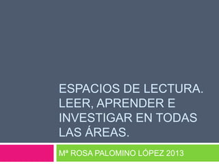 ESPACIOS DE LECTURA.
LEER, APRENDER E
INVESTIGAR EN TODAS
LAS ÁREAS.
Mª ROSA PALOMINO LÓPEZ 2013

 