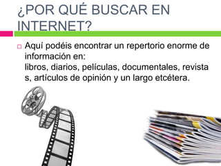 ¿POR QUÉ BUSCAR EN
INTERNET?


Aquí podéis encontrar un repertorio enorme de
información en:
libros, diarios, películas, documentales, revista
s, artículos de opinión y un largo etcétera.

 
