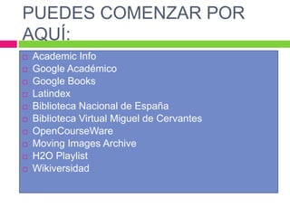 PUEDES COMENZAR POR
AQUÍ:











Academic Info
Google Académico
Google Books
Latindex
Biblioteca Nacional de España
Biblioteca Virtual Miguel de Cervantes
OpenCourseWare
Moving Images Archive
H2O Playlist
Wikiversidad

 