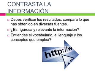 CONTRASTA LA
INFORMACIÓN





Debes verificar los resultados, compara lo que
has obtenido en diversas fuentes.
¿Es rigurosa y relevante la información?
Entiendes el vocabulario, el lenguaje y los
conceptos que emplea?

 