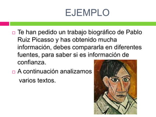 EJEMPLO




Te han pedido un trabajo biográfico de Pablo
Ruiz Picasso y has obtenido mucha
información, debes compararla en diferentes
fuentes, para saber si es información de
confianza.
A continuación analizamos
varios textos.

 