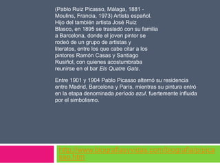 (Pablo Ruiz Picasso, Málaga, 1881 Moulins, Francia, 1973) Artista español.
Hijo del también artista José Ruiz
Blasco, en 1895 se trasladó con su familia
a Barcelona, donde el joven pintor se
rodeó de un grupo de artistas y
literatos, entre los que cabe citar a los
pintores Ramón Casas y Santiago
Rusiñol, con quienes acostumbraba
reunirse en el bar Els Quatre Gats.
Entre 1901 y 1904 Pablo Picasso alternó su residencia
entre Madrid, Barcelona y París, mientras su pintura entró
en la etapa denominada período azul, fuertemente influida
por el simbolismo.

http://www.biografiasyvidas.com/biografia/p/pica
sso.htm

 
