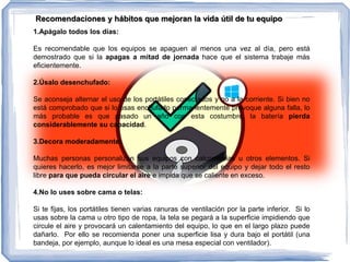 1.Apágalo todos los días:
Es recomendable que los equipos se apaguen al menos una vez al día, pero está
demostrado que si la apagas a mitad de jornada hace que el sistema trabaje más
eficientemente.
2.Úsalo desenchufado:
Se aconseja alternar el uso de los portátiles conectados y no a la corriente. Si bien no
está comprobado que si lo usas enchufado permanentemente provoque alguna falla, lo
más probable es que pasado un año con esta costumbre, la batería pierda
considerablemente su capacidad.
3.Decora moderadamente:
Muchas personas personalizan sus equipos con calcomanías u otros elementos. Si
quieres hacerlo, es mejor limitarse a la parte superior del equipo y dejar todo el resto
libre para que pueda circular el aire e impida que se caliente en exceso.
4.No lo uses sobre cama o telas:
Si te fijas, los portátiles tienen varias ranuras de ventilación por la parte inferior. Si lo
usas sobre la cama u otro tipo de ropa, la tela se pegará a la superficie impidiendo que
circule el aire y provocará un calentamiento del equipo, lo que en el largo plazo puede
dañarlo. Por ello se recomienda poner una superficie lisa y dura bajo el portátil (una
bandeja, por ejemplo, aunque lo ideal es una mesa especial con ventilador).
Recomendaciones y hábitos que mejoran la vida útil de tu equipo
 