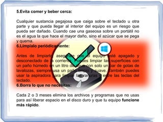 5.Evita comer y beber cerca:
Cualquier sustancia pegajosa que caiga sobre el teclado u otra
parte y que pueda llegar al interior del equipo es un riesgo que
pueda ser dañado. Cuando cae una gaseosa sobre un portátil no
es el agua la que hace el mayor daño, sino el azúcar que se pega
y quema.
6.Límpialo periódicamente:
Antes de limpiarlo, asegúrate que el equipo esté apagado y
desconectado de la corriente. Puedes limpiar las superficies con
un paño húmedo en un litro de agua con solo un par de gotas de
lavalozas, siempre usa un paño limpio y suave. También puedes
usar la aspiradora para limpiar las ranuras y entre las teclas del
teclado.
6.Borra lo que no necesitas:
Cada 2 o 3 meses elimina los archivos y programas que no usas
para así liberar espacio en el disco duro y que tu equipo funcione
más rápido.
 