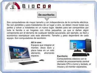 De escritorio:
Son computadores de mayor tamaño y sin independencia de la corriente eléctrica.
No son portátiles y para trasladarlos de un lugar a otro, se deben mover todas sus
partes y volver a instalarlas en un nuevo lugar. Ideales para ser compartidos por
toda la familia o en hogares con niños pequeños, ya que si dañan algún
componente por el derrame de cualquier bebida azucarada, por ejemplo, es fácil y
económico reemplazar solo este elemento. Tamaño y peso dependerá de cada
equipo. Son computadores de escritorio:
Escritorio:
Computadores clásicos con la
unidad de procesamiento central
(llamada CPU o torre) y teclado, el
mouse y el monitor separados.
All in one:
Equipos que integran el
monitor, disco duro y
placa base en un solo
elemento, ahorrando
espacio.
 