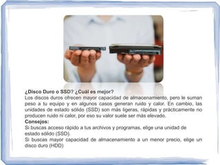 ¿Disco Duro o SSD? ¿Cuál es mejor?
Los discos duros ofrecen mayor capacidad de almacenamiento, pero le suman
peso a tu equipo y en algunos casos generan ruido y calor. En cambio, las
unidades de estado sólido (SSD) son más ligeras, rápidas y prácticamente no
producen ruido ni calor, por eso su valor suele ser más elevado.
Consejos:
Si buscas acceso rápido a tus archivos y programas, elige una unidad de
estado sólido (SSD).
Si buscas mayor capacidad de almacenamiento a un menor precio, elige un
disco duro (HDD)
 